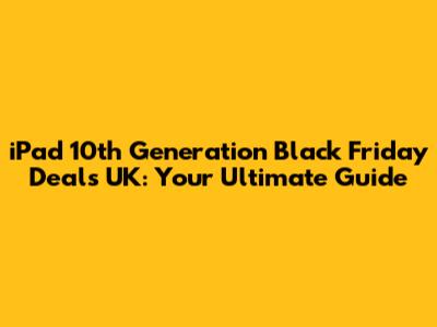iPad 10th Generation Black Friday Deals UK: Your Ultimate Guide