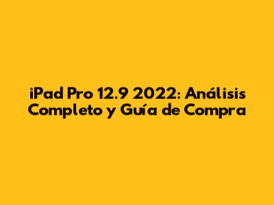 iPad Pro 12.9" 2022: Análisis Completo y Guía de Compra