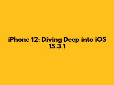 iPhone 12: Diving Deep into iOS 15.3.1