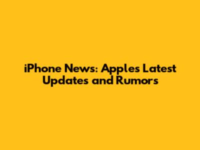 iPhone News: Apple's Latest Updates and Rumors