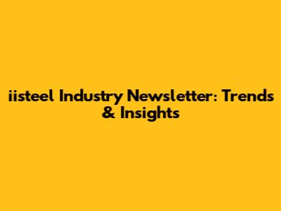 iisteel Industry Newsletter: Trends & Insights