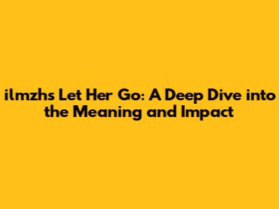 ilmzh's Let Her Go: A Deep Dive into the Meaning and Impact